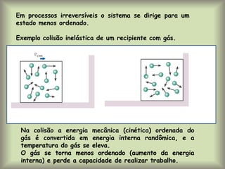 Em processos irreversíveis o sistema se dirige para um
estado menos ordenado.
Exemplo colisão inelástica de um recipiente com gás.
Na colisão a energia mecânica (cinética) ordenada do
gás é convertida em energia interna randômica, e a
temperatura do gás se eleva.
O gás se torna menos ordenado (aumento da energia
interna) e perde a capacidade de realizar trabalho.
 