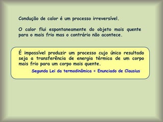 É impossível produzir um processo cujo único resultado
seja a transferência de energia térmica de um corpo
mais frio para um corpo mais quente.
Segunda Lei da termodinâmica = Enunciado de Clausius
Condução de calor é um processo irreversível.
O calor flui espontaneamente do objeto mais quente
para o mais frio mas o contrário não acontece.
 