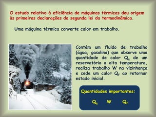 O estudo relativo à eficiência de máquinas térmicas deu origem
às primeiras declarações da segunda lei da termodinâmica.
Uma máquina térmica converte calor em trabalho.
Contém um fluido de trabalho
(água, gasolina) que absorve uma
quantidade de calor Qq de um
reservatório a alta temperatura,
realiza trabalho W na vizinhança
e cede um calor Qf ao retornar
estado inicial.
Quantidades importantes:
Qq W Qf
 