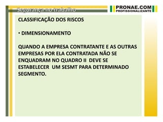 CLASSIFICAÇÃO DOS RISCOS

• DIMENSIONAMENTO

QUANDO A EMPRESA CONTRATANTE E AS OUTRAS
EMPRESAS POR ELA CONTRATADA NÃO SE
ENQUADRAM NO QUADRO II DEVE SE
ESTABELECER UM SESMT PARA DETERMINADO
SEGMENTO.
 