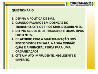 QUESTIONÁRIO

1. DEFINA A POLITICA DE SMS.
2. QUANDO FALAMOS EM DOENÇAS DO
   TRABALHO, CITE OS TIPOS MAIS DECORRENTES.
3. DEFINA ACIDENTE DE TRABALHO, E QUAIS TIPOS
   EXISTENTES.
4. DE ACORDO COM A MATERIALIZAÇÃO DOS
   RISCOS VISTOS EM SALA, NA SUA OPINIÃO
   QUAL É A PRINCIPAL PERDA PARA UMA
   ORGANIZAÇÃO?
5. CITE UM ATO IMPRUDENTE, NEGLIGENTE E
   IMPERITO.
 