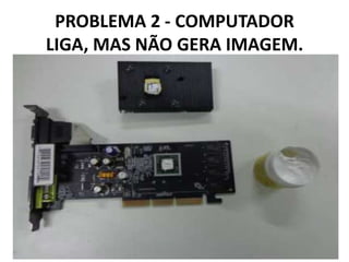 PROBLEMA 2 - COMPUTADOR
LIGA, MAS NÃO GERA IMAGEM.

 