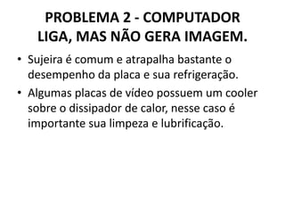 PROBLEMA 2 - COMPUTADOR
LIGA, MAS NÃO GERA IMAGEM.
• Sujeira é comum e atrapalha bastante o
desempenho da placa e sua refrigeração.
• Algumas placas de vídeo possuem um cooler
sobre o dissipador de calor, nesse caso é
importante sua limpeza e lubrificação.

 