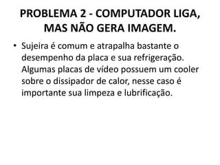PROBLEMA 2 - COMPUTADOR LIGA,
MAS NÃO GERA IMAGEM.
• Sujeira é comum e atrapalha bastante o
desempenho da placa e sua refrigeração.
Algumas placas de vídeo possuem um cooler
sobre o dissipador de calor, nesse caso é
importante sua limpeza e lubrificação.

 
