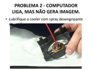 PROBLEMA 2 - COMPUTADOR
LIGA, MAS NÃO GERA IMAGEM.
• Lubrifique o cooler com spray desengripante
ou antiferrugem

 