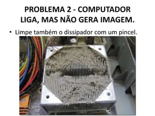 PROBLEMA 2 - COMPUTADOR
LIGA, MAS NÃO GERA IMAGEM.
• Limpe também o dissipador com um pincel.

 