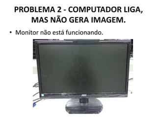 PROBLEMA 2 - COMPUTADOR LIGA,
MAS NÃO GERA IMAGEM.
• Monitor não está funcionando.

 