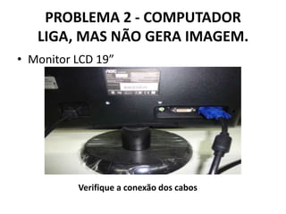 PROBLEMA 2 - COMPUTADOR
LIGA, MAS NÃO GERA IMAGEM.
• Monitor LCD 19”

Verifique a conexão dos cabos

 