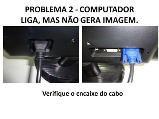 PROBLEMA 2 - COMPUTADOR
LIGA, MAS NÃO GERA IMAGEM.

Verifique o encaixe do cabo

 