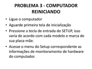 PROBLEMA 3 - COMPUTADOR
REINICIANDO
• Ligue o computador
• Aguarde primeira tela de inicialização
• Pressione a tecla de entrada do SETUP, isso
varia de acordo com cada modelo e marca de
sua placa-mãe.
• Acesse o menu do Setup correspondente as
informações de monitoramento de hardware
do computador.

 