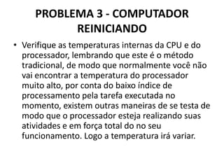 PROBLEMA 3 - COMPUTADOR
REINICIANDO
• Verifique as temperaturas internas da CPU e do
processador, lembrando que este é o método
tradicional, de modo que normalmente você não
vai encontrar a temperatura do processador
muito alto, por conta do baixo índice de
processamento pela tarefa executada no
momento, existem outras maneiras de se testa de
modo que o processador esteja realizando suas
atividades e em força total do no seu
funcionamento. Logo a temperatura irá variar.

 