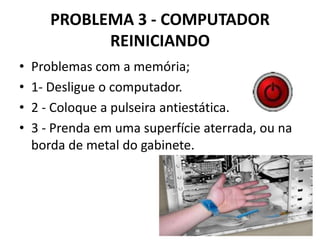 PROBLEMA 3 - COMPUTADOR
REINICIANDO
•
•
•
•

Problemas com a memória;
1- Desligue o computador.
2 - Coloque a pulseira antiestática.
3 - Prenda em uma superfície aterrada, ou na
borda de metal do gabinete.

 