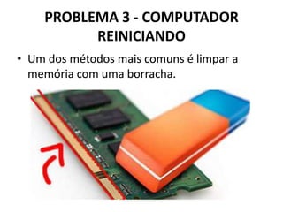 PROBLEMA 3 - COMPUTADOR
REINICIANDO
• Um dos métodos mais comuns é limpar a
memória com uma borracha.

 