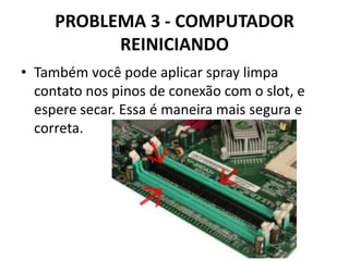 PROBLEMA 3 - COMPUTADOR
REINICIANDO
• Também você pode aplicar spray limpa
contato nos pinos de conexão com o slot, e
espere secar. Essa é maneira mais segura e
correta.

 