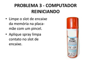PROBLEMA 3 - COMPUTADOR
REINICIANDO
• Limpe o slot de encaixe
da memória na placamãe com um pincel.
• Aplique spray limpa
contato no slot de
encaixe.

 
