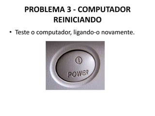PROBLEMA 3 - COMPUTADOR
REINICIANDO
• Teste o computador, ligando-o novamente.

 