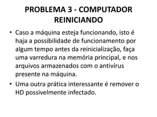 PROBLEMA 3 - COMPUTADOR
REINICIANDO
• Caso a máquina esteja funcionando, isto é
haja a possibilidade de funcionamento por
algum tempo antes da reinicialização, faça
uma varredura na memória principal, e nos
arquivos armazenados com o antivírus
presente na máquina.
• Uma outra prática interessante é remover o
HD possivelmente infectado.

 
