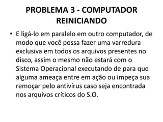 PROBLEMA 3 - COMPUTADOR
REINICIANDO
• E ligá-lo em paralelo em outro computador, de
modo que você possa fazer uma varredura
exclusiva em todos os arquivos presentes no
disco, assim o mesmo não estará com o
Sistema Operacional executando de para que
alguma ameaça entre em ação ou impeça sua
remoçar pelo antivírus caso seja encontrada
nos arquivos críticos do S.O.

 