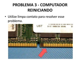 PROBLEMA 3 - COMPUTADOR
REINICIANDO
• Utilize limpa contato para resolver esse
problema.

 