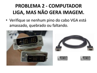 PROBLEMA 2 - COMPUTADOR
LIGA, MAS NÃO GERA IMAGEM.
• Verifique se nenhum pino do cabo VGA está
amassado, quebrado ou faltando.

 