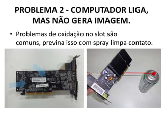 PROBLEMA 2 - COMPUTADOR LIGA,
MAS NÃO GERA IMAGEM.
• Problemas de oxidação no slot são
comuns, previna isso com spray limpa contato.

 