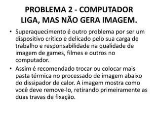 PROBLEMA 2 - COMPUTADOR
LIGA, MAS NÃO GERA IMAGEM.
• Superaquecimento é outro problema por ser um
dispositivo crítico e delicado pelo sua carga de
trabalho e responsabilidade na qualidade de
imagem de games, filmes e outros no
computador.
• Assim é recomendado trocar ou colocar mais
pasta térmica no processado de imagem abaixo
do dissipador de calor. A imagem mostra como
você deve remove-lo, retirando primeiramente as
duas travas de fixação.

 