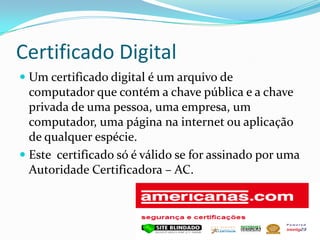 Certificado Digital
 Um certificado digital é um arquivo de
computador que contém a chave pública e a chave
privada de uma pessoa, uma empresa, um
computador, uma página na internet ou aplicação
de qualquer espécie.
 Este certificado só é válido se for assinado por uma
Autoridade Certificadora – AC.
 