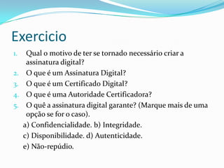 Exercicio
1. Qual o motivo de ter se tornado necessário criar a
assinatura digital?
2. O que é um Assinatura Digital?
3. O que é um Certificado Digital?
4. O que é uma Autoridade Certificadora?
5. O quê a assinatura digital garante? (Marque mais de uma
opção se for o caso).
a) Confidencialidade. b) Integridade.
c) Disponibilidade. d) Autenticidade.
e) Não-repúdio.
 