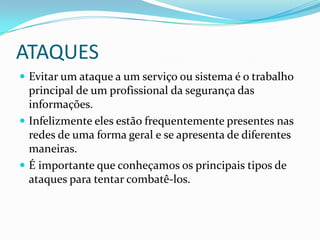 ATAQUES
 Evitar um ataque a um serviço ou sistema é o trabalho
principal de um profissional da segurança das
informações.
 Infelizmente eles estão frequentemente presentes nas
redes de uma forma geral e se apresenta de diferentes
maneiras.
 É importante que conheçamos os principais tipos de
ataques para tentar combatê-los.
 