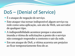 DoS – (Denial of Service)
 É o ataque de negação de serviço.
 Este ataque visa tornar indisponível algum serviço na
rede como uma aplicação, um site da Web, um servidor
de qualquer tipo.
 A indisponibilidade acontece porque o atacante
inunda a vítima de solicitações a ponto de o serviço
não conseguir responder a contento e sair da rede.
 Em um ataque de DoS, a vítima acarreta um prejuízo
ao ficar temporariamente fora do ar.
 