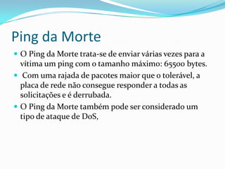 Ping da Morte
 O Ping da Morte trata-se de enviar várias vezes para a
vítima um ping com o tamanho máximo: 65500 bytes.
 Com uma rajada de pacotes maior que o tolerável, a
placa de rede não consegue responder a todas as
solicitações e é derrubada.
 O Ping da Morte também pode ser considerado um
tipo de ataque de DoS,
 