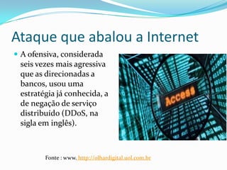 Ataque que abalou a Internet
 A ofensiva, considerada
seis vezes mais agressiva
que as direcionadas a
bancos, usou uma
estratégia já conhecida, a
de negação de serviço
distribuído (DDoS, na
sigla em inglês).
Fonte : www. http://olhardigital.uol.com.br
 