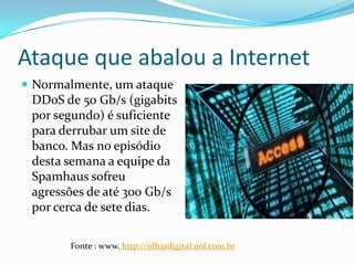 Ataque que abalou a Internet
 Normalmente, um ataque
DDoS de 50 Gb/s (gigabits
por segundo) é suficiente
para derrubar um site de
banco. Mas no episódio
desta semana a equipe da
Spamhaus sofreu
agressões de até 300 Gb/s
por cerca de sete dias.
Fonte : www. http://olhardigital.uol.com.br
 