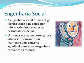 Engenharia Social
 A engenharia social é uma antiga
técnica usada para conseguir
informações importantes de
pessoas descuidadas.
 O invasor normalmente engana a
vítima se disfarçando, ou
mantendo uma conversa
agradável e amistosa até ganhar a
confiança da mesma.
 