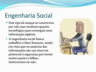 Engenharia Social
 Este tipo de ataque se caracteriza
por não usar nenhum aparato
tecnológico para conseguir uma
informação sigilosa
 A engenharia social busca
trabalhar o fator humano, tendo
em vista que os usuários das
informações são um risco em
potencial à segurança por serem
muito sujeito a falhas,
intencionais ou não.
 