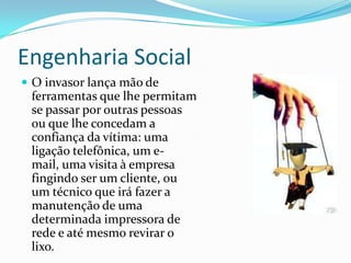 Engenharia Social
 O invasor lança mão de
ferramentas que lhe permitam
se passar por outras pessoas
ou que lhe concedam a
confiança da vítima: uma
ligação telefônica, um e-mail,
uma visita à empresa fingindo
ser um cliente, ou um técnico
que irá fazer a manutenção de
uma determinada impressora
de rede e até mesmo revirar o
lixo.
 