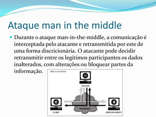 Ataque man in the middle
 Durante o ataque man-in-the-middle, a comunicação é
interceptada pelo atacante e retransmitida por este de
uma forma discricionária. O atacante pode decidir
retransmitir entre os legítimos participantes os dados
inalterados, com alterações ou bloquear partes da
informação.
 