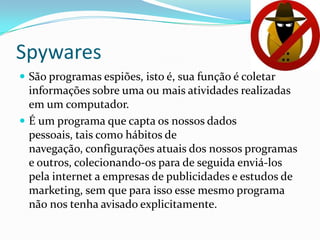 Spywares
 São programas espiões, isto é, sua função é coletar
informações sobre uma ou mais atividades realizadas
em um computador.
 É um programa que capta os nossos dados pessoais,
tais como hábitos de navegação, configurações atuais
dos nossos programas e outros, colecionando-os para
de seguida enviá-los pela internet a empresas de
publicidades e estudos de marketing, sem que para
isso esse mesmo programa não nos tenha avisado
explicitamente.
 