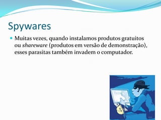 Spywares
 Muitas vezes, quando instalamos produtos gratuitos
ou shareware (produtos em versão de demonstração),
esses parasitas também invadem o computador.
 