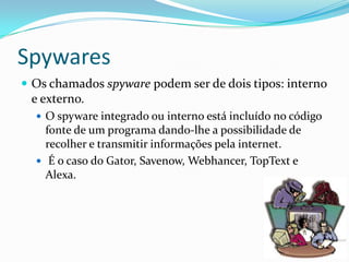 Spywares
 Os chamados spyware podem ser de dois tipos: interno
e externo.
 O spyware integrado ou interno está incluído no código
fonte de um programa dando-lhe a possibilidade de
recolher e transmitir informações pela internet.
 É o caso do Gator, Savenow, Webhancer, TopText e
Alexa.
 