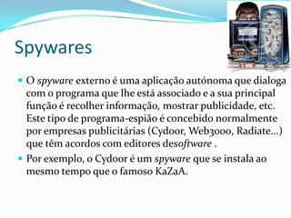 Spywares
 O spyware externo é uma aplicação autónoma que dialoga
com o programa que lhe está associado e a sua principal
função é recolher informação, mostrar publicidade, etc.
Este tipo de programa-espião é concebido normalmente
por empresas publicitárias (Cydoor, Web3000, Radiate...)
que têm acordos com editores desoftware .
 Por exemplo, o Cydoor é um spyware que se instala ao
mesmo tempo que o famoso KaZaA.
 