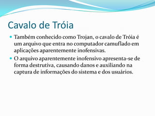 Cavalo de Tróia
 Também conhecido como Trojan, o cavalo de Tróia é
um arquivo que entra no computador camuflado em
aplicações aparentemente inofensivas.
 O arquivo aparentemente inofensivo apresenta-se de
forma destrutiva, causando danos e auxiliando na
captura de informações do sistema e dos usuários.
 