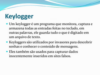 Keylogger
 Um keylogger é um programa que monitora, captura e
armazena todas as entradas feitas no teclado, em
outras palavras, ele guarda tudo o que é digitado em
um arquivo de texto.
 Keyloggers são utilizados por invasores para descobrir
senhas e conhecer o conteúdo de mensagens.
 Eles também são usados para capturar dados
inocentemente inseridos em sites falsos.
 