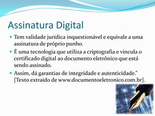 Assinatura Digital
 Tem validade jurídica inquestionável e equivale a uma
assinatura de próprio punho.
 É uma tecnologia que utiliza a criptografia e vincula o
certificado digital ao documento eletrônico que está
sendo assinado.
 Assim, dá garantias de integridade e autenticidade.”
[Texto extraído de www.documentoeletronico.com.br].
 