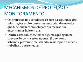 MECANISMOS DE PROTEÇÃO E
MONITORAMENTO
 Os profissionais e estudiosos da área da segurança das
informações estão constantemente criando métodos
que funcionem como soluções às ameaças que
encontramos hoje em dia.
 Dentre estas soluções, temos algumas que agem na
prevenção contra estes ataques, já que, como
sabemos: prevenir é mais barato, mais rápido e menos
trabalhoso que remediar.
 