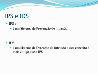 IPS e IDS
 IPS :
 é um Sistema de Prevenção de Intrusão.
 IDS:
 é um Sistema de Detecção de Intrusão e este conceito é
mais antigo que o IPS
 