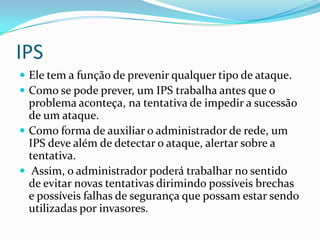 IPS
 Ele tem a função de prevenir qualquer tipo de ataque.
 Como se pode prever, um IPS trabalha antes que o
problema aconteça, na tentativa de impedir a sucessão
de um ataque.
 Como forma de auxiliar o administrador de rede, um
IPS deve além de detectar o ataque, alertar sobre a
tentativa.
 Assim, o administrador poderá trabalhar no sentido
de evitar novas tentativas dirimindo possíveis brechas
e possíveis falhas de segurança que possam estar sendo
utilizadas por invasores.
 