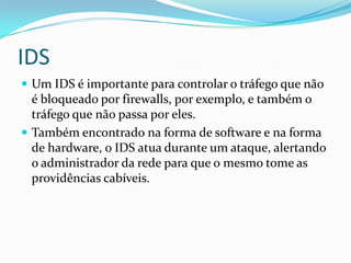 IDS
 Um IDS é importante para controlar o tráfego que não
é bloqueado por firewalls, por exemplo, e também o
tráfego que não passa por eles.
 Também encontrado na forma de software e na forma
de hardware, o IDS atua durante um ataque, alertando
o administrador da rede para que o mesmo tome as
providências cabíveis.
 