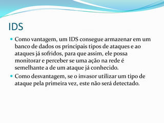 IDS
 Como vantagem, um IDS consegue armazenar em um
banco de dados os principais tipos de ataques e ao
ataques já sofridos, para que assim, ele possa
monitorar e perceber se uma ação na rede é
semelhante a de um ataque já conhecido.
 Como desvantagem, se o invasor utilizar um tipo de
ataque pela primeira vez, este não será detectado.
 