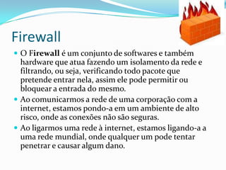 Firewall
 O Firewall é um conjunto de softwares e também
hardware que atua fazendo um isolamento da rede e
filtrando, ou seja, verificando todo pacote que
pretende entrar nela, assim ele pode permitir ou
bloquear a entrada do mesmo.
 Ao comunicarmos a rede de uma corporação com a
internet, estamos pondo-a em um ambiente de alto
risco, onde as conexões não são seguras.
 Ao ligarmos uma rede à internet, estamos ligando-a a
uma rede mundial, onde qualquer um pode tentar
penetrar e causar algum dano.
 